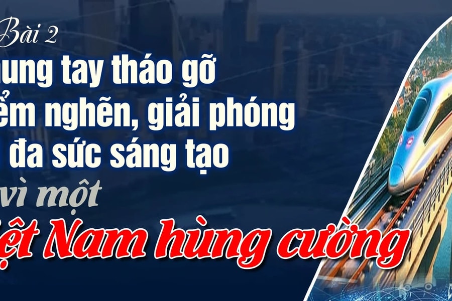 Bài 2: Chung tay tháo gỡ điểm nghẽn, giải phóng tối đa sức sáng tạo vì một Việt Nam hùng cường